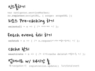 인스톨하기
var navigator.serviceWorker;
sw.register(scriptURL, { scope: scopeURL })
리소스 Pre-caching 하기
oninstall = e => { /* 여기서 캐시 */ };
fetch event 처리 하기
onfetch = e => { /* e.request에 대해 개발자 맘대로! */ };
Cache 관리
onactivate = e => { /* 안 쓰는 cache delete도 개발자의 몫 */ };
업데이트 w/ 24시간 룰
매 navigation 시 registration.update() functional event
 