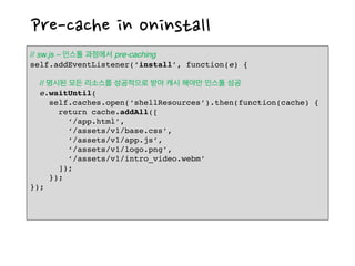 Pre-cache in oninstall
// sw.js – 인스톨 과정에서 pre-caching
self.addEventListener(‘install’, function(e) {
// 명시된 모든 리소스를 성공적으로 받아 캐시 해야만 인스톨 성공
e.waitUntil(
self.caches.open(‘shellResources’).then(function(cache) {
return cache.addAll([
‘/app.html’,
‘/assets/v1/base.css’,
‘/assets/v1/app.js’,
‘/assets/v1/logo.png’,
‘/assets/v1/intro_video.webm’
]);
});
});
 