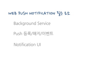 Background Service
WEB PUSH NOTIFICATION 필수 요소
Notification UI
Push 등록/해지/이벤트
 