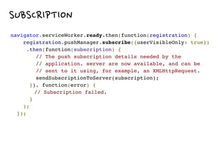 WHAT!
SUBSCRIPTION
navigator.serviceWorker.ready.then(function(registration) { 
registration.pushManager.subscribe({userVisibleOnly: true})
.then(function(subscription) { 
// The push subscription details needed by the
// application. server are now available, and can be
// sent to it using, for example, an XMLHttpRequest.
sendSubscriptionToServer(subscription); 
}), function(error) {
// Subscription failed. 
} 
); 
});
 
