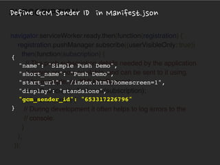 WHAT!
SUBSCRIPTION
navigator.serviceWorker.ready.then(function(registration) { 
registration.pushManager.subscribe({userVisibleOnly: true})
.then(function(subscription) { 
// The push subscription details needed by the application 
// server are now available, and can be sent to it using, 
// for example, an XMLHttpRequest.
sendSubscriptionToServer(subscription); 
}), function(error) {
// During development it often helps to log errors to the
// console. 
} 
); 
});
{
"name": "Simple Push Demo",
"short_name": "Push Demo",
"start_url": "/index.html?homescreen=1",
"display": "standalone",
"gcm_sender_id": "653317226796"
}
Define GCM Sender ID in Manifest.json
 