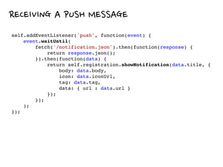 RECEIVING A PUSH MESSAGE
self.addEventListener('push', function(event) {
event.waitUntil(
fetch('/notification.json').then(function(response) {
return response.json();
}).then(function(data) {
return self.registration.showNotification(data.title, {
body: data.body,
icon: data.iconUrl,
tag: data.tag,
data: { url : data.url }
});
});
);
});
 