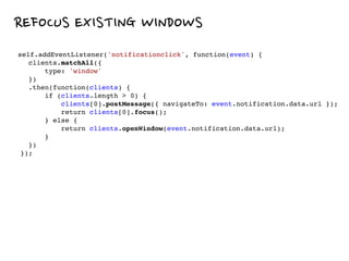 REFOCUS EXISTING WINDOWS
self.addEventListener('notificationclick', function(event) {
clients.matchAll({
type: 'window'
})
.then(function(clients) {
if (clients.length > 0) {
clients[0].postMessage({ navigateTo: event.notification.data.url });
return clients[0].focus();
} else {
return clients.openWindow(event.notification.data.url);
}
})
});
 