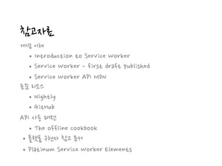 참고자료
개념 이해
•Introduction to Service Worker
•Service Worker - first draft published
표준 리소스
•Nightly
API 사용 패턴
•The offline cookbook
•플랫폼 구현자 참고 문서
•GitHub
•Platinum Service Worker Elements
•Service Worker API MDN
 