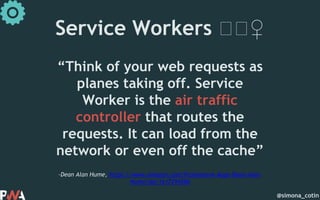 @simona_cotin
–Dean Alan Hume, https://www.amazon.com/Progressive-Apps-Dean-Alan-
Hume/dp/1617294586
“Think of your web requests as
planes taking off. Service
Worker is the air traffic
controller that routes the
requests. It can load from the
network or even off the cache”
Service Workers 🏋🏋♀️
 