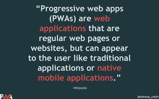 @simona_cotin
–Wikipedia
“Progressive web apps
(PWAs) are web
applications that are
regular web pages or
websites, but can appear
to the user like traditional
applications or native
mobile applications.”
 