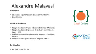 Alexandre Malavasi
Profissional
• 13 anosde experiênciacom desenvolvimento Web
• Líder técnico
Formaçãoacadêmica
• Pós-graduaçãoem Projeto e Desenv. Sistemas – Mackenzie
• Pós-graduaçãoem Engenhariade Software com Métodos
Ágeis - IGTI
• Graduaçãoem Análisee Desenv. De Sistemas – Faculdade
Impacta
• Graduaçãoem T.I para Gestão de Negócios – FATEC
Certificações
• MCP, MCTS, MCPD, ITIL
 