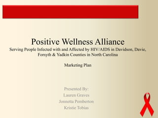 Presented By:
Lauren Graves
Jonnetta Pemberton
Kristie Tobias
Positive Wellness Alliance
Serving People Infected with and Affected by HIV/AIDS in Davidson, Davie,
Forsyth & Yadkin Counties in North Carolina
Marketing Plan
 