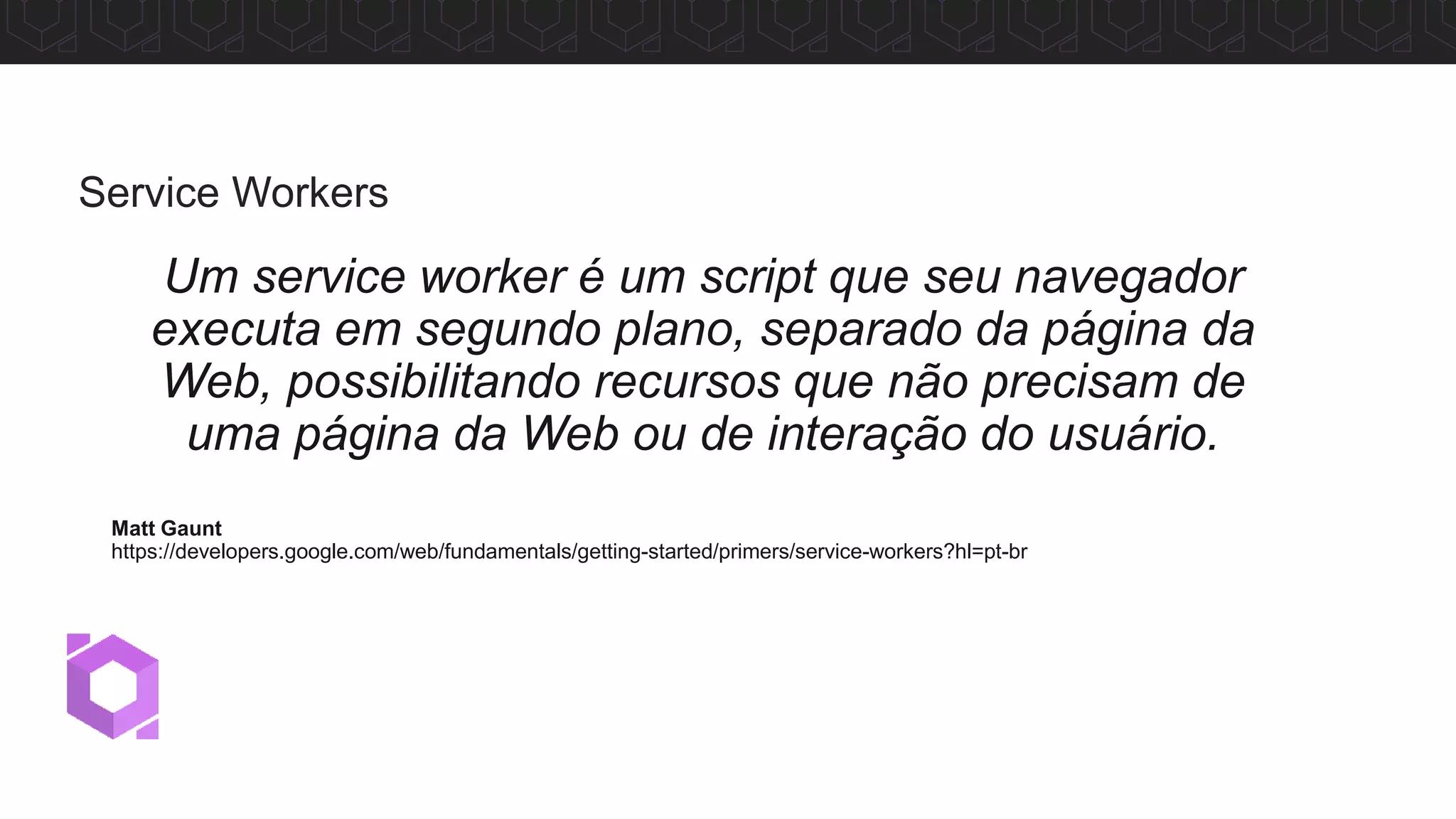 Um service worker é um script que seu navegador
executa em segundo plano, separado da página da
Web, possibilitando recursos que não precisam de
uma página da Web ou de interação do usuário.
Matt Gaunt
https://developers.google.com/web/fundamentals/getting-started/primers/service-workers?hl=pt-br
Service Workers
 