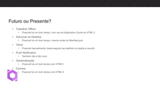 • Trabalhar Offline
• Possível há um bom tempo, com uso do Application Cache do HTML 5
• Adicionar ao Desktop
• Possível há um bom tempo, mesmo antes do Manifest.json
• Vibrar
• Possível manualmente, basta segurar seu telefone ou laptop e sacudir
• Push Notification
• Também não é tão novo
• Geolocalização
• Possível há um bom tempo com HTMl 5
• Camera
• Possível há um bom tempo com HTML 5
Futuro ou Presente?
 