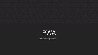 PWA
União dos poderes…
 