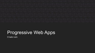 Progressive Web Apps
O lado ruim
 