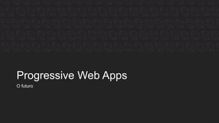 Progressive Web Apps
O futuro
 