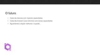 • Cada dia devices com maiores capacidades
• Cada dia browser (Leia Chrome) com novas capacidades
• Aguardando a Apple melhorar o suporte...
O futuro
 