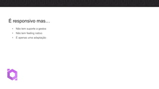 • Não tem suporte a gestos
• Não tem feeling nativo
• É apenas uma adaptação
É responsivo mas…
 