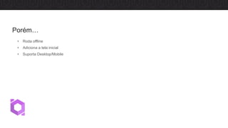 • Roda offline
• Adiciona a tela inicial
• Suporta Desktop/Mobile
Porém…
 