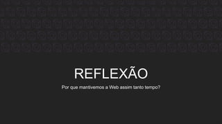 REFLEXÃO
Por que mantivemos a Web assim tanto tempo?
 
