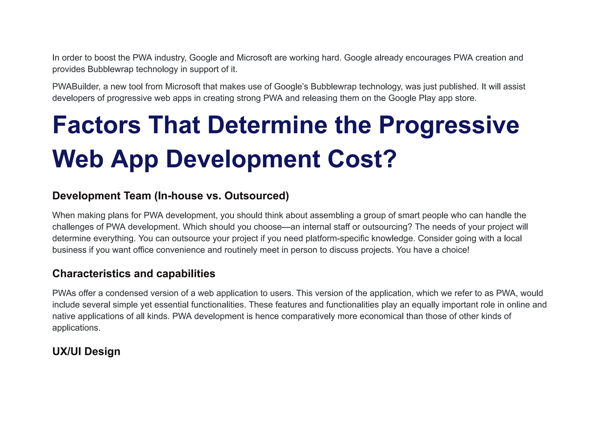 In order to boost the PWA industry, Google and Microsoft are working hard. Google already encourages PWA creation and
provides Bubblewrap technology in support of it.
PWABuilder, a new tool from Microsoft that makes use of Google’s Bubblewrap technology, was just published. It will assist
developers of progressive web apps in creating strong PWA and releasing them on the Google Play app store.
Factors That Determine the Progressive
Web App Development Cost?
Development Team (In-house vs. Outsourced)
When making plans for PWA development, you should think about assembling a group of smart people who can handle the
challenges of PWA development. Which should you choose—an internal staff or outsourcing? The needs of your project will
determine everything. You can outsource your project if you need platform-specific knowledge. Consider going with a local
business if you want office convenience and routinely meet in person to discuss projects. You have a choice!
Characteristics and capabilities
PWAs offer a condensed version of a web application to users. This version of the application, which we refer to as PWA, would
include several simple yet essential functionalities. These features and functionalities play an equally important role in online and
native applications of all kinds. PWA development is hence comparatively more economical than those of other kinds of
applications.
UX/UI Design
 