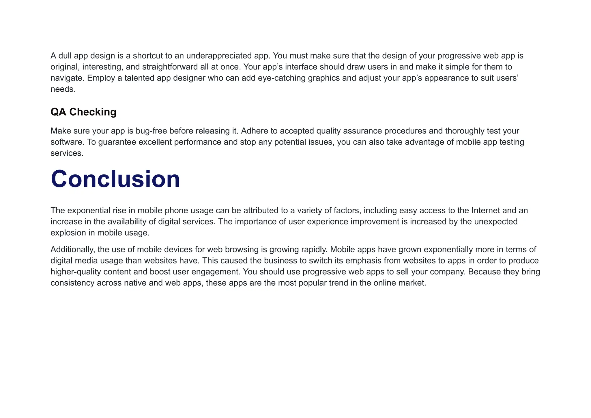 A dull app design is a shortcut to an underappreciated app. You must make sure that the design of your progressive web app is
original, interesting, and straightforward all at once. Your app’s interface should draw users in and make it simple for them to
navigate. Employ a talented app designer who can add eye-catching graphics and adjust your app’s appearance to suit users’
needs.
QA Checking
Make sure your app is bug-free before releasing it. Adhere to accepted quality assurance procedures and thoroughly test your
software. To guarantee excellent performance and stop any potential issues, you can also take advantage of mobile app testing
services.
Conclusion
The exponential rise in mobile phone usage can be attributed to a variety of factors, including easy access to the Internet and an
increase in the availability of digital services. The importance of user experience improvement is increased by the unexpected
explosion in mobile usage.
Additionally, the use of mobile devices for web browsing is growing rapidly. Mobile apps have grown exponentially more in terms of
digital media usage than websites have. This caused the business to switch its emphasis from websites to apps in order to produce
higher-quality content and boost user engagement. You should use progressive web apps to sell your company. Because they bring
consistency across native and web apps, these apps are the most popular trend in the online market.
 