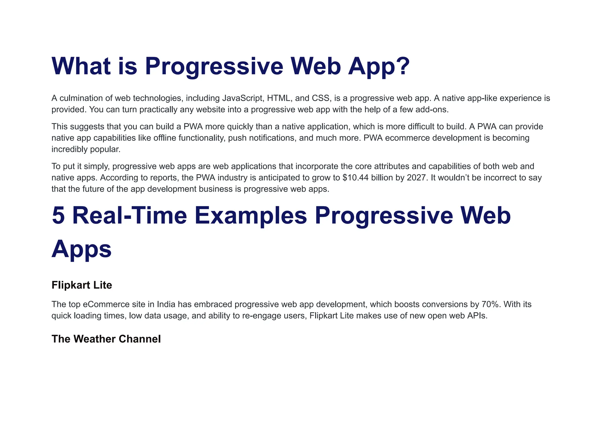 What is Progressive Web App?
A culmination of web technologies, including JavaScript, HTML, and CSS, is a progressive web app. A native app-like experience is
provided. You can turn practically any website into a progressive web app with the help of a few add-ons.
This suggests that you can build a PWA more quickly than a native application, which is more difficult to build. A PWA can provide
native app capabilities like offline functionality, push notifications, and much more. PWA ecommerce development is becoming
incredibly popular.
To put it simply, progressive web apps are web applications that incorporate the core attributes and capabilities of both web and
native apps. According to reports, the PWA industry is anticipated to grow to $10.44 billion by 2027. It wouldn’t be incorrect to say
that the future of the app development business is progressive web apps.
5 Real-Time Examples Progressive Web
Apps
Flipkart Lite
The top eCommerce site in India has embraced progressive web app development, which boosts conversions by 70%. With its
quick loading times, low data usage, and ability to re-engage users, Flipkart Lite makes use of new open web APIs.
The Weather Channel
 