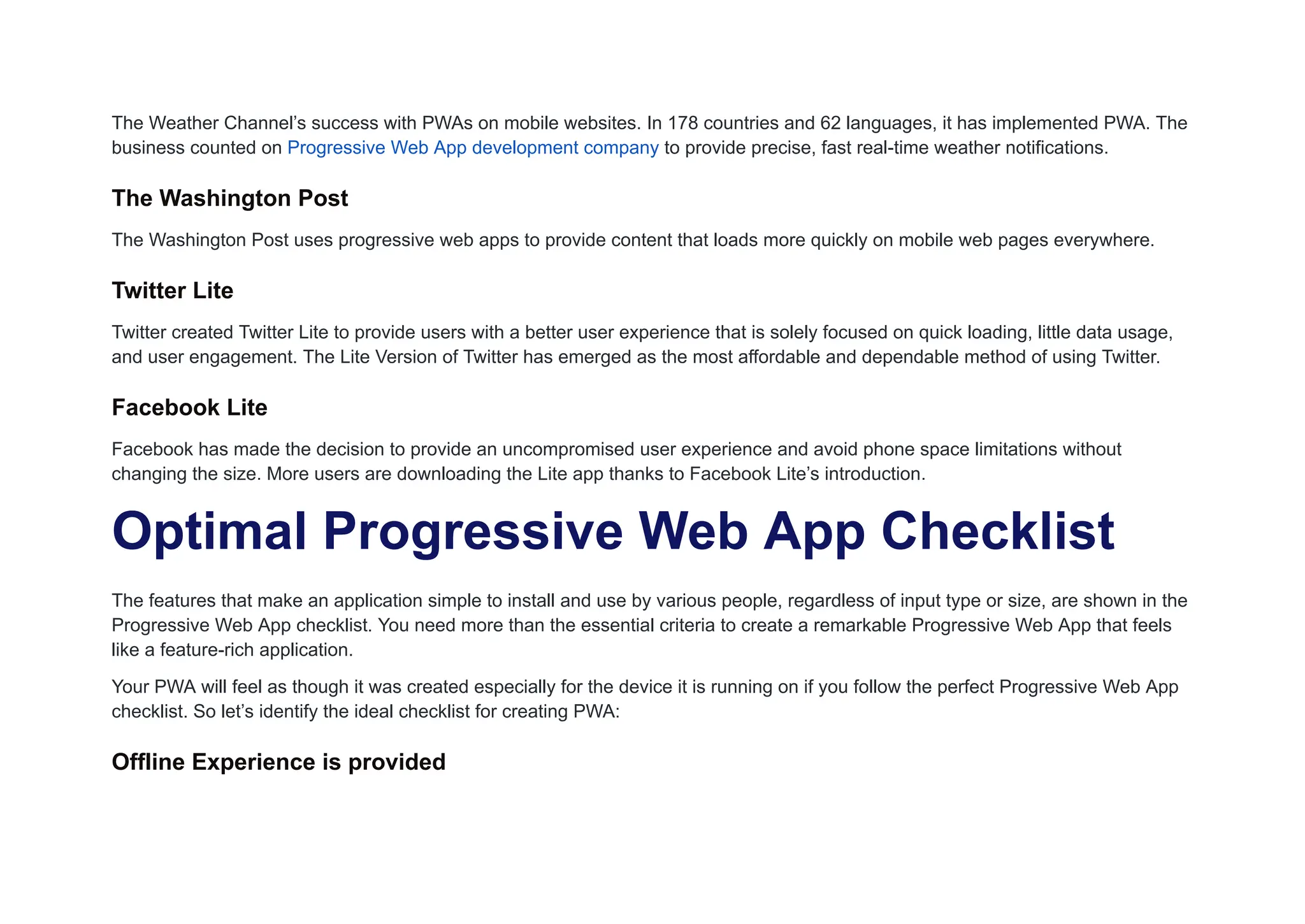 The Weather Channel’s success with PWAs on mobile websites. In 178 countries and 62 languages, it has implemented PWA. The
business counted on Progressive Web App development company to provide precise, fast real-time weather notifications.
The Washington Post
The Washington Post uses progressive web apps to provide content that loads more quickly on mobile web pages everywhere.
Twitter Lite
Twitter created Twitter Lite to provide users with a better user experience that is solely focused on quick loading, little data usage,
and user engagement. The Lite Version of Twitter has emerged as the most affordable and dependable method of using Twitter.
Facebook Lite
Facebook has made the decision to provide an uncompromised user experience and avoid phone space limitations without
changing the size. More users are downloading the Lite app thanks to Facebook Lite’s introduction.
Optimal Progressive Web App Checklist
The features that make an application simple to install and use by various people, regardless of input type or size, are shown in the
Progressive Web App checklist. You need more than the essential criteria to create a remarkable Progressive Web App that feels
like a feature-rich application.
Your PWA will feel as though it was created especially for the device it is running on if you follow the perfect Progressive Web App
checklist. So let’s identify the ideal checklist for creating PWA:
Offline Experience is provided
 