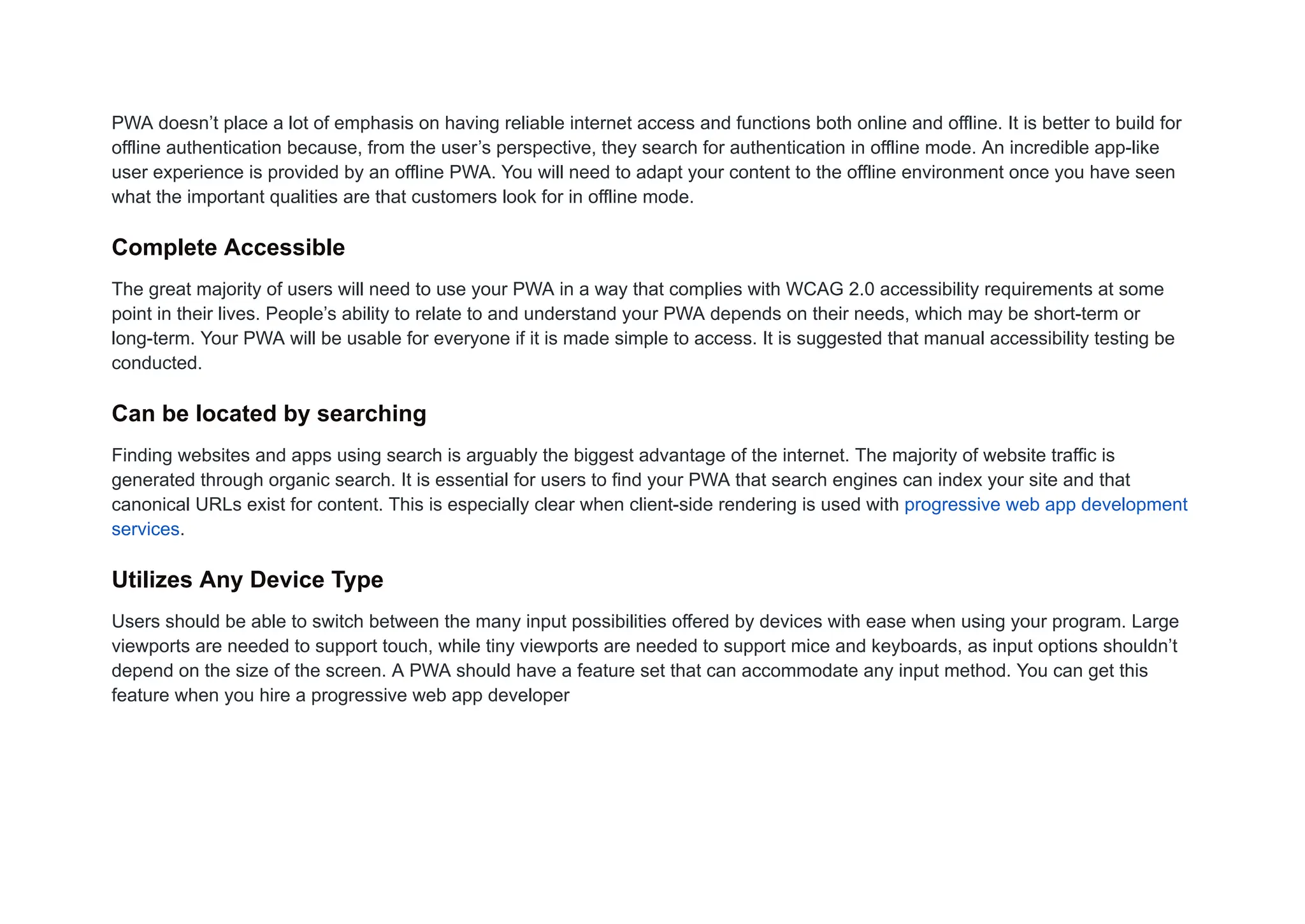 PWA doesn’t place a lot of emphasis on having reliable internet access and functions both online and offline. It is better to build for
offline authentication because, from the user’s perspective, they search for authentication in offline mode. An incredible app-like
user experience is provided by an offline PWA. You will need to adapt your content to the offline environment once you have seen
what the important qualities are that customers look for in offline mode.
Complete Accessible
The great majority of users will need to use your PWA in a way that complies with WCAG 2.0 accessibility requirements at some
point in their lives. People’s ability to relate to and understand your PWA depends on their needs, which may be short-term or
long-term. Your PWA will be usable for everyone if it is made simple to access. It is suggested that manual accessibility testing be
conducted.
Can be located by searching
Finding websites and apps using search is arguably the biggest advantage of the internet. The majority of website traffic is
generated through organic search. It is essential for users to find your PWA that search engines can index your site and that
canonical URLs exist for content. This is especially clear when client-side rendering is used with progressive web app development
services.
Utilizes Any Device Type
Users should be able to switch between the many input possibilities offered by devices with ease when using your program. Large
viewports are needed to support touch, while tiny viewports are needed to support mice and keyboards, as input options shouldn’t
depend on the size of the screen. A PWA should have a feature set that can accommodate any input method. You can get this
feature when you hire a progressive web app developer
 