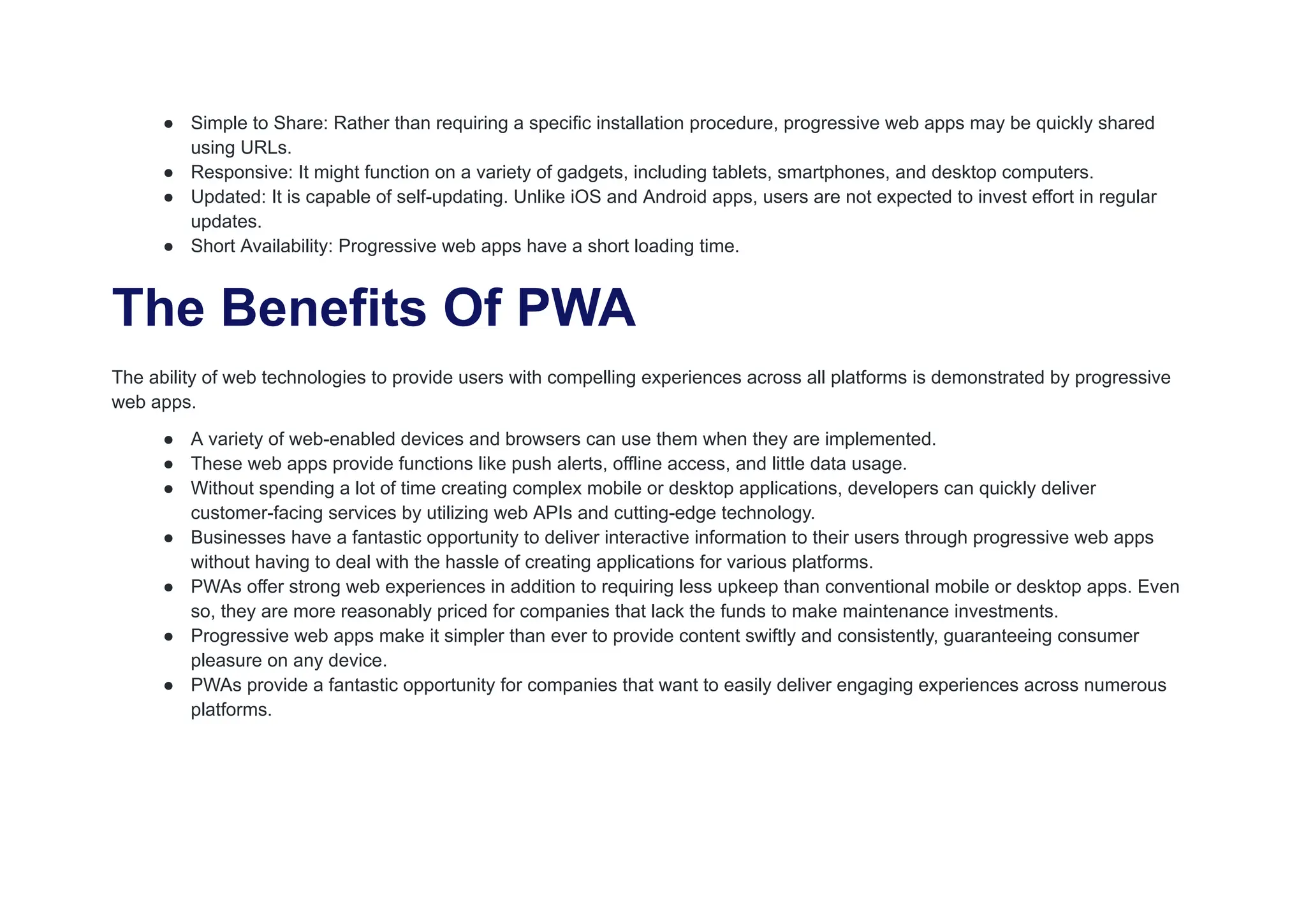 ● Simple to Share: Rather than requiring a specific installation procedure, progressive web apps may be quickly shared
using URLs.
● Responsive: It might function on a variety of gadgets, including tablets, smartphones, and desktop computers.
● Updated: It is capable of self-updating. Unlike iOS and Android apps, users are not expected to invest effort in regular
updates.
● Short Availability: Progressive web apps have a short loading time.
The Benefits Of PWA
The ability of web technologies to provide users with compelling experiences across all platforms is demonstrated by progressive
web apps.
● A variety of web-enabled devices and browsers can use them when they are implemented.
● These web apps provide functions like push alerts, offline access, and little data usage.
● Without spending a lot of time creating complex mobile or desktop applications, developers can quickly deliver
customer-facing services by utilizing web APIs and cutting-edge technology.
● Businesses have a fantastic opportunity to deliver interactive information to their users through progressive web apps
without having to deal with the hassle of creating applications for various platforms.
● PWAs offer strong web experiences in addition to requiring less upkeep than conventional mobile or desktop apps. Even
so, they are more reasonably priced for companies that lack the funds to make maintenance investments.
● Progressive web apps make it simpler than ever to provide content swiftly and consistently, guaranteeing consumer
pleasure on any device.
● PWAs provide a fantastic opportunity for companies that want to easily deliver engaging experiences across numerous
platforms.
 