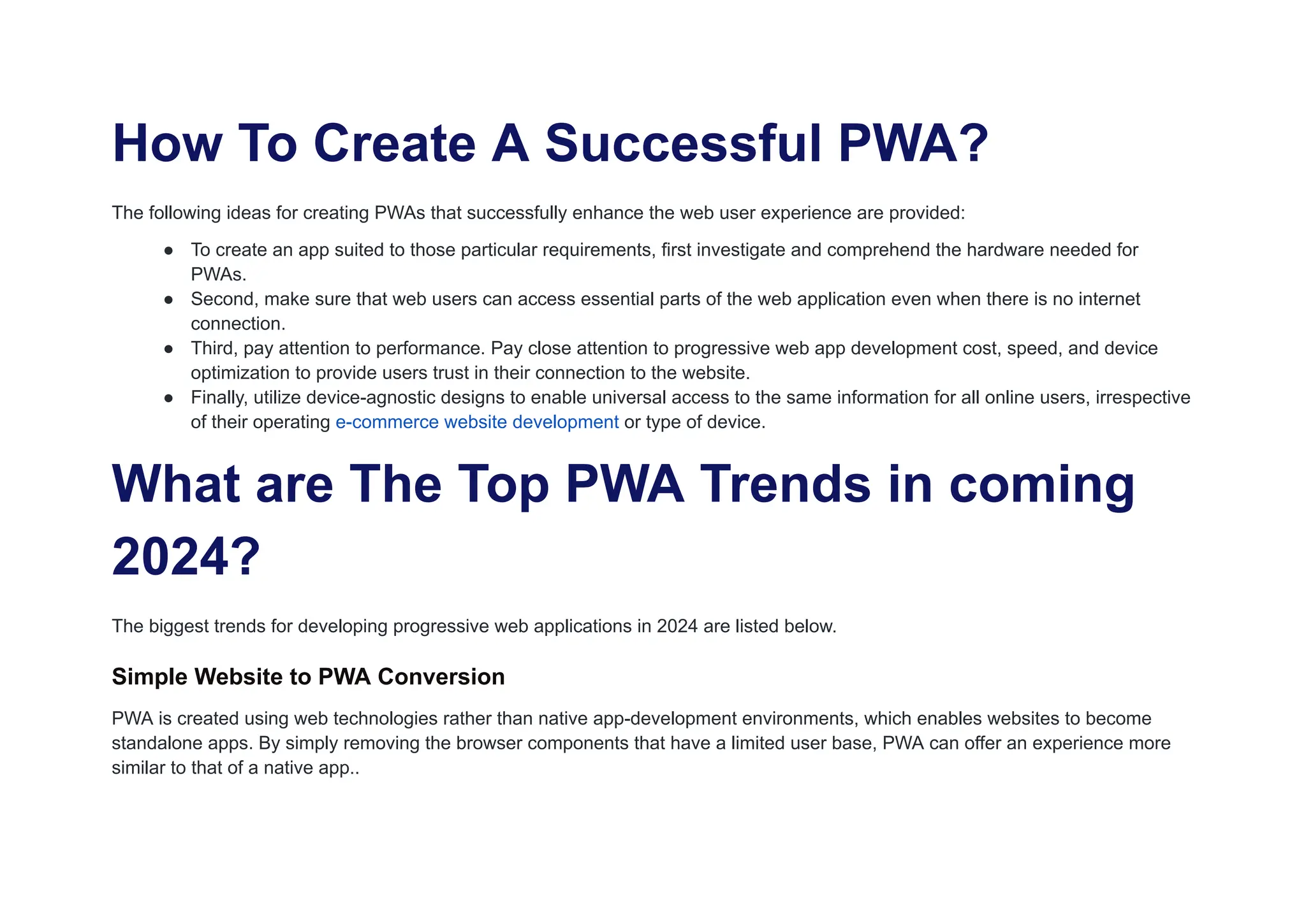 How To Create A Successful PWA?
The following ideas for creating PWAs that successfully enhance the web user experience are provided:
● To create an app suited to those particular requirements, first investigate and comprehend the hardware needed for
PWAs.
● Second, make sure that web users can access essential parts of the web application even when there is no internet
connection.
● Third, pay attention to performance. Pay close attention to progressive web app development cost, speed, and device
optimization to provide users trust in their connection to the website.
● Finally, utilize device-agnostic designs to enable universal access to the same information for all online users, irrespective
of their operating e-commerce website development or type of device.
What are The Top PWA Trends in coming
2024?
The biggest trends for developing progressive web applications in 2024 are listed below.
Simple Website to PWA Conversion
PWA is created using web technologies rather than native app-development environments, which enables websites to become
standalone apps. By simply removing the browser components that have a limited user base, PWA can offer an experience more
similar to that of a native app..
 