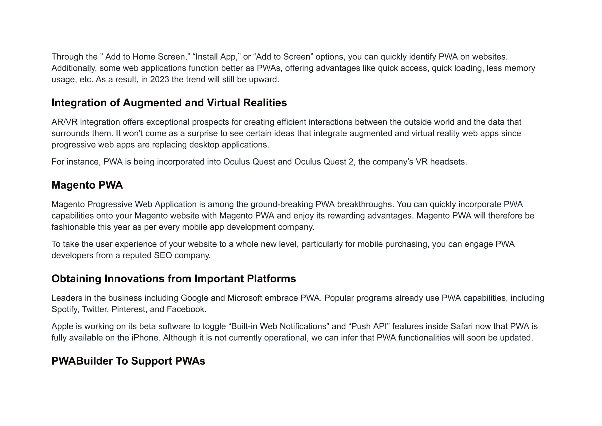 Through the ” Add to Home Screen,” “Install App,” or “Add to Screen” options, you can quickly identify PWA on websites.
Additionally, some web applications function better as PWAs, offering advantages like quick access, quick loading, less memory
usage, etc. As a result, in 2023 the trend will still be upward.
Integration of Augmented and Virtual Realities
AR/VR integration offers exceptional prospects for creating efficient interactions between the outside world and the data that
surrounds them. It won’t come as a surprise to see certain ideas that integrate augmented and virtual reality web apps since
progressive web apps are replacing desktop applications.
For instance, PWA is being incorporated into Oculus Quest and Oculus Quest 2, the company’s VR headsets.
Magento PWA
Magento Progressive Web Application is among the ground-breaking PWA breakthroughs. You can quickly incorporate PWA
capabilities onto your Magento website with Magento PWA and enjoy its rewarding advantages. Magento PWA will therefore be
fashionable this year as per every mobile app development company.
To take the user experience of your website to a whole new level, particularly for mobile purchasing, you can engage PWA
developers from a reputed SEO company.
Obtaining Innovations from Important Platforms
Leaders in the business including Google and Microsoft embrace PWA. Popular programs already use PWA capabilities, including
Spotify, Twitter, Pinterest, and Facebook.
Apple is working on its beta software to toggle “Built-in Web Notifications” and “Push API” features inside Safari now that PWA is
fully available on the iPhone. Although it is not currently operational, we can infer that PWA functionalities will soon be updated.
PWABuilder To Support PWAs
 