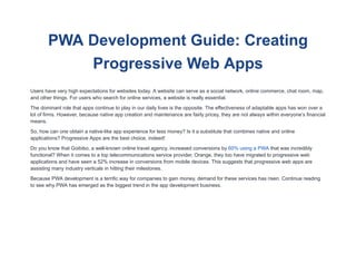 PWA Development Guide: Creating
Progressive Web Apps
Users have very high expectations for websites today. A website can serve as a social network, online commerce, chat room, map,
and other things. For users who search for online services, a website is really essential.
The dominant role that apps continue to play in our daily lives is the opposite. The effectiveness of adaptable apps has won over a
lot of firms. However, because native app creation and maintenance are fairly pricey, they are not always within everyone’s financial
means.
So, how can one obtain a native-like app experience for less money? Is it a substitute that combines native and online
applications? Progressive Apps are the best choice, indeed!
Do you know that Goibibo, a well-known online travel agency, increased conversions by 60% using a PWA that was incredibly
functional? When it comes to a top telecommunications service provider, Orange, they too have migrated to progressive web
applications and have seen a 52% increase in conversions from mobile devices. This suggests that progressive web apps are
assisting many industry verticals in hitting their milestones.
Because PWA development is a terrific way for companies to gain money, demand for these services has risen. Continue reading
to see why PWA has emerged as the biggest trend in the app development business.
 