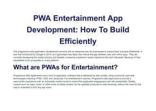 PWA Entertainment App
Development: How To Build
Efficiently
The progressive web application development services are an awesome way for businesses to expand their business Worldwide. It
was first introduced by Google in 2015, as it generated new ideas that reduce the gap between web and native apps. They are
currently developing the media industry and steadily increasing investment needs inspired by the tech industries. Because of their
capabilities to be accessible on every platform.
What are PWAs for Entertainment?
Progressive Web Applications are a kind of application software that is delivered by web portals, using commonly used web
technologies including HTML, CSS, and Javascript. For entertainment sources, Progressive web apps work to provide a
user-centric experience with an actionable content script to extend the application engagement and site accessibility. Quality
content such as video, audio, or other kinds of media content can be speedily produced on web browsing, without the need for the
user to download it from any app store.
 