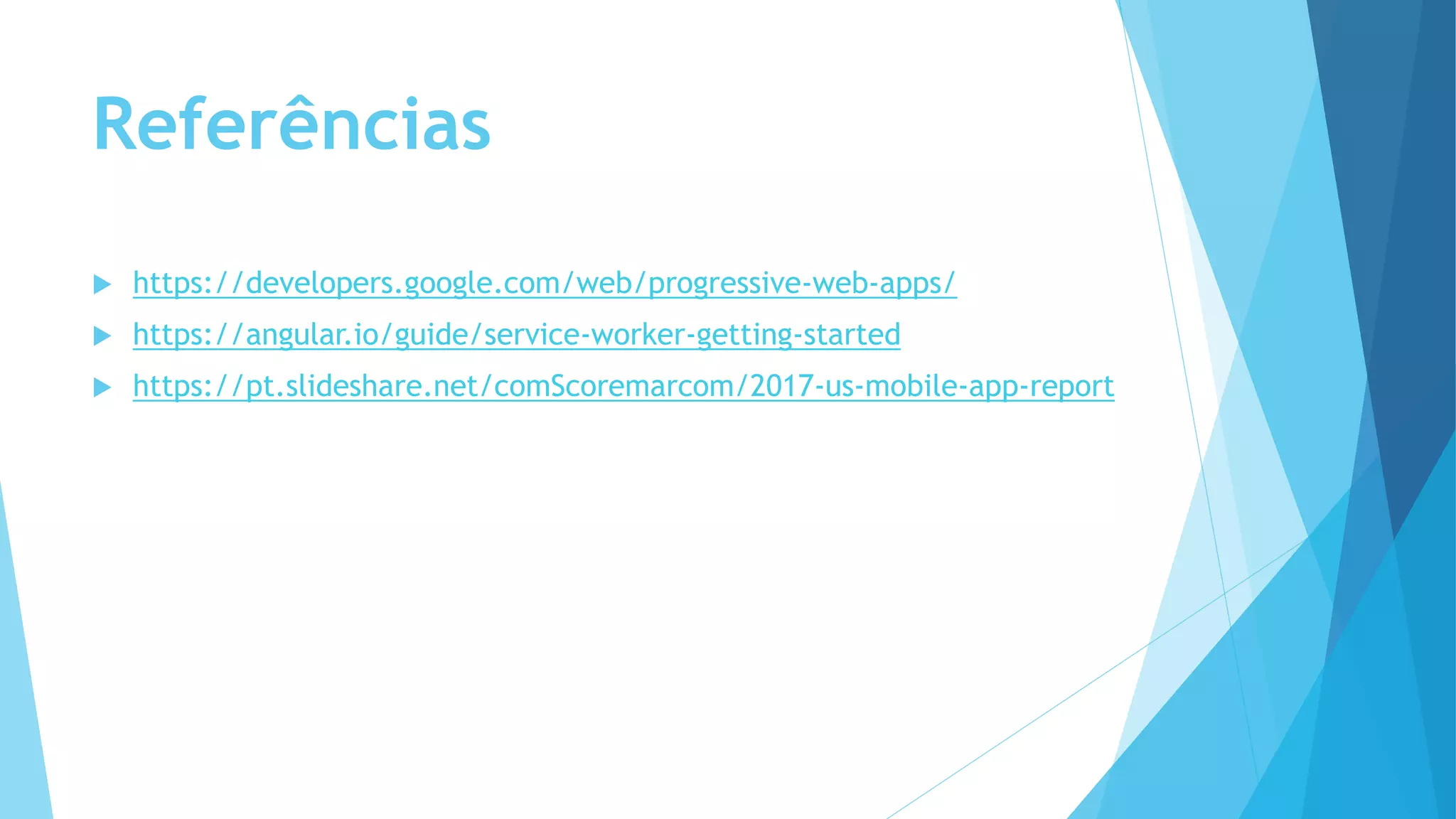 Referências
 https://developers.google.com/web/progressive-web-apps/
 https://angular.io/guide/service-worker-getting-started
 https://pt.slideshare.net/comScoremarcom/2017-us-mobile-app-report
 
