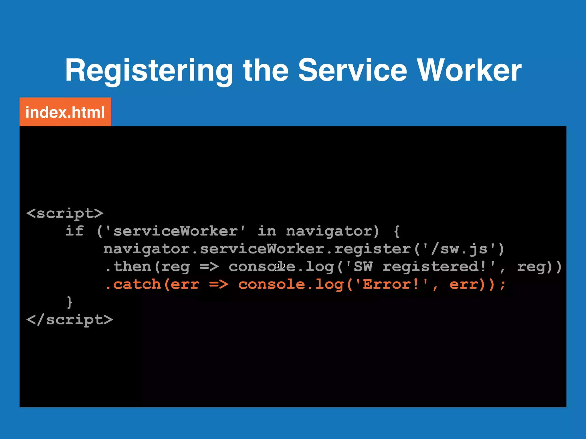 Registering the Service Worker
32
<script>
if ('serviceWorker' in navigator) {
navigator.serviceWorker.register('/sw.js')
.then(reg => console.log('SW registered!', reg))
.catch(err => console.log('Error!', err));
}
</script>
index.html
<script>
if ('serviceWorker' in navigator) {
navigator.serviceWorker.register('/sw.js')
.then(reg => console.log('SW registered!', reg))
.catch(err => console.log('Error!', err));
}
</script>
<script>
if ('serviceWorker' in navigator) {
navigator.serviceWorker.register('/sw.js')
.then(reg => console.log('SW registered!', reg))
.catch(err => console.log('Error!', err));
}
</script>
<script>
if ('serviceWorker' in navigator) {
navigator.serviceWorker.register('/sw.js')
.then(reg => console.log('SW registered!', reg))
.catch(err => console.log('Error!', err));
}
</script>
<script>
if ('serviceWorker' in navigator) {
navigator.serviceWorker.register('/sw.js')
.then(reg => console.log('SW registered!', reg))
.catch(err => console.log('Error!', err));
}
</script>
<script>
if ('serviceWorker' in navigator) {
navigator.serviceWorker.register('/sw.js')
.then(reg => console.log('SW registered!', reg))
.catch(err => console.log('Error!', err));
}
</script>
 