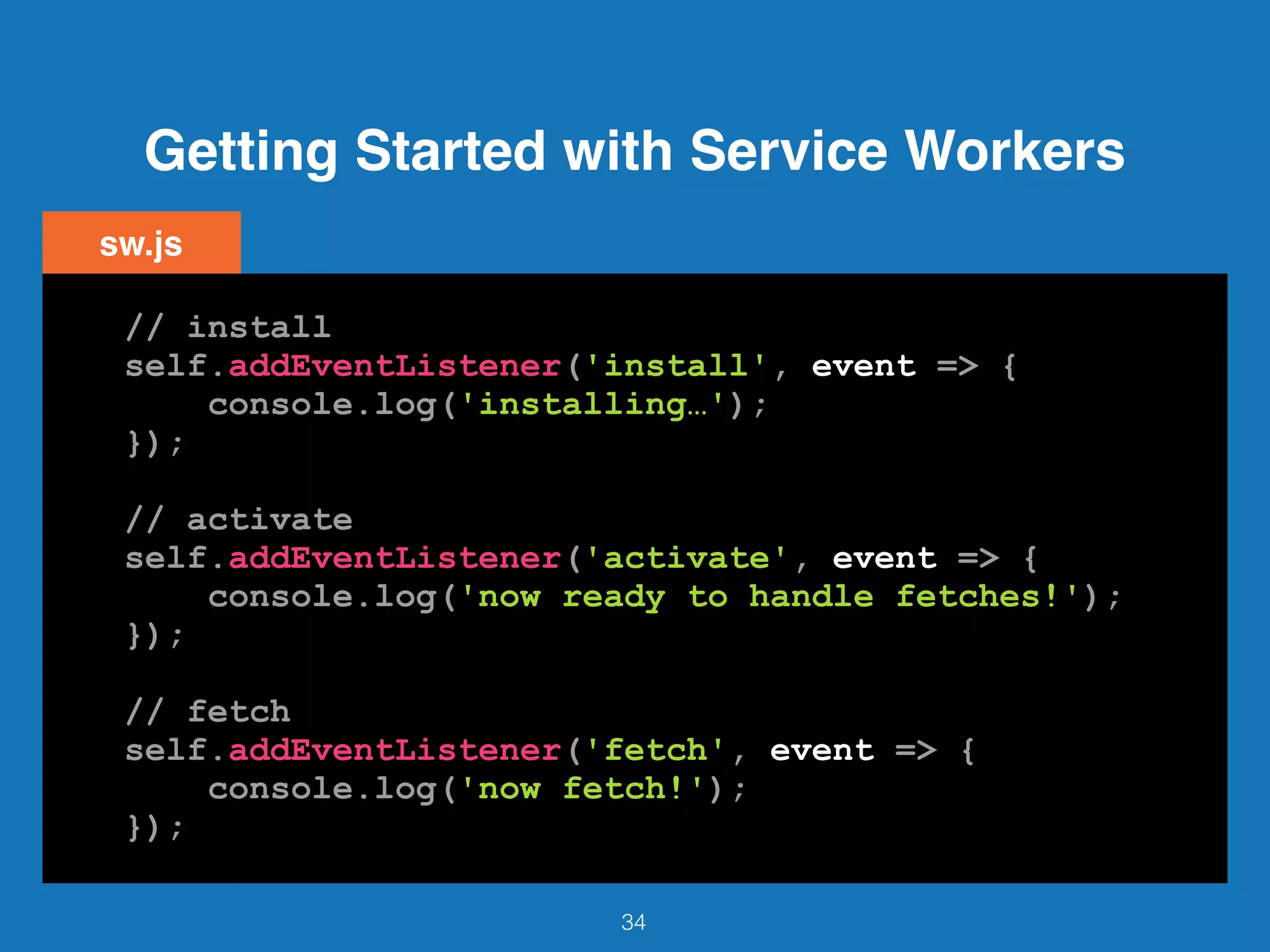 Getting Started with Service Workers
34
// install
self.addEventListener('install', event => {
console.log('installing…');
});
// activate
self.addEventListener('activate', event => {
console.log('now ready to handle fetches!');
});
// fetch
self.addEventListener('fetch', event => {
console.log('now fetch!');
});
sw.js
 