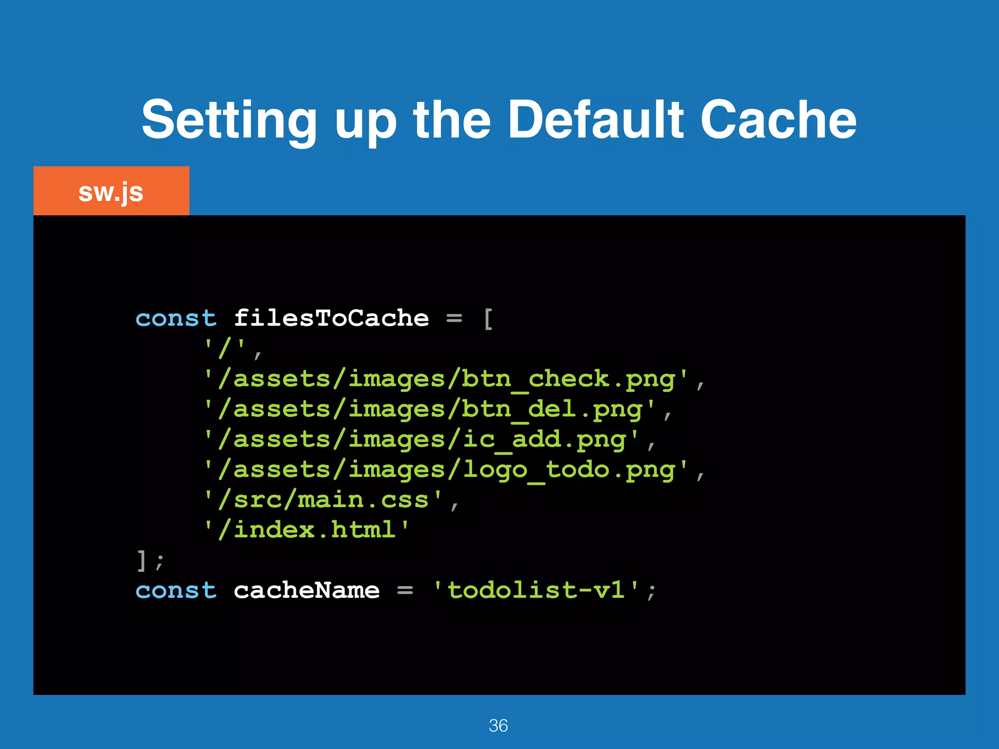 Setting up the Default Cache
36
sw.js
const filesToCache = [
'/',
'/assets/images/btn_check.png',
'/assets/images/btn_del.png',
'/assets/images/ic_add.png',
'/assets/images/logo_todo.png',
'/src/main.css',
'/index.html'
];
const cacheName = 'todolist-v1';
 