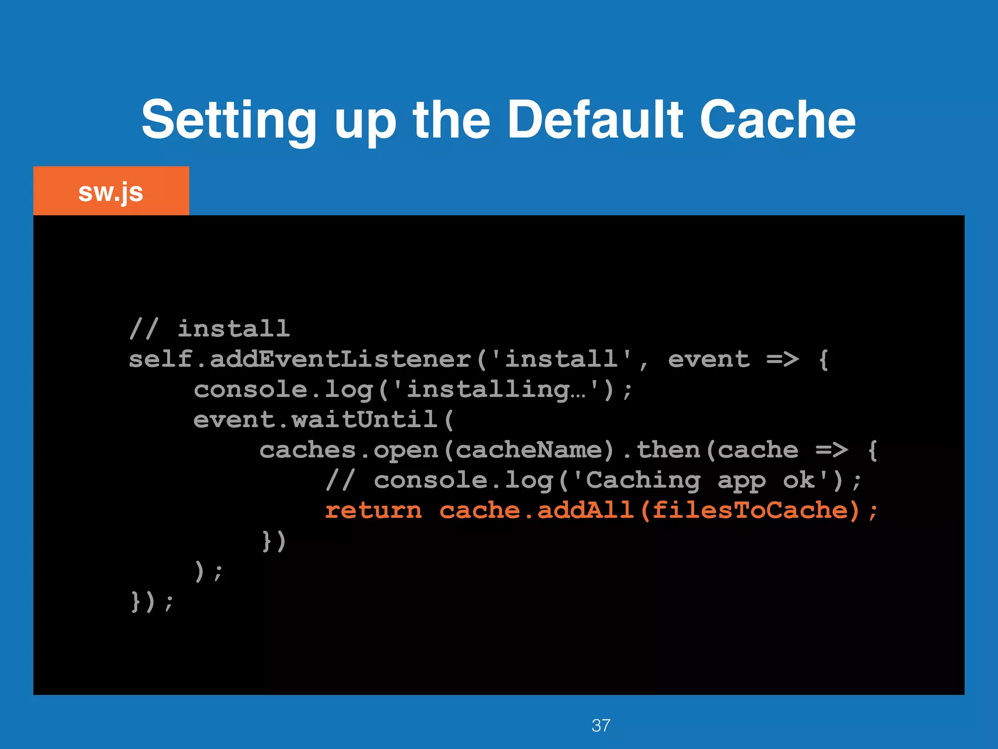 Setting up the Default Cache
37
sw.js
// install
self.addEventListener('install', event => {
console.log('installing…');
event.waitUntil(
caches.open(cacheName).then(cache => {
// console.log('Caching app ok');
return cache.addAll(filesToCache);
})
);
});
// install
self.addEventListener('install', event => {
console.log('installing…');
event.waitUntil(
caches.open(cacheName).then(cache => {
// console.log('Caching app ok');
return cache.addAll(filesToCache);
})
);
});
// install
self.addEventListener('install', event => {
console.log('installing…');
event.waitUntil(
caches.open(cacheName).then(cache => {
// console.log('Caching app ok');
return cache.addAll(filesToCache);
})
);
});
// install
self.addEventListener('install', event => {
console.log('installing…');
event.waitUntil(
caches.open(cacheName).then(cache => {
// console.log('Caching app ok');
return cache.addAll(filesToCache);
})
);
});
// install
self.addEventListener('install', event => {
console.log('installing…');
event.waitUntil(
caches.open(cacheName).then(cache => {
// console.log('Caching app ok');
return cache.addAll(filesToCache);
})
);
});
 