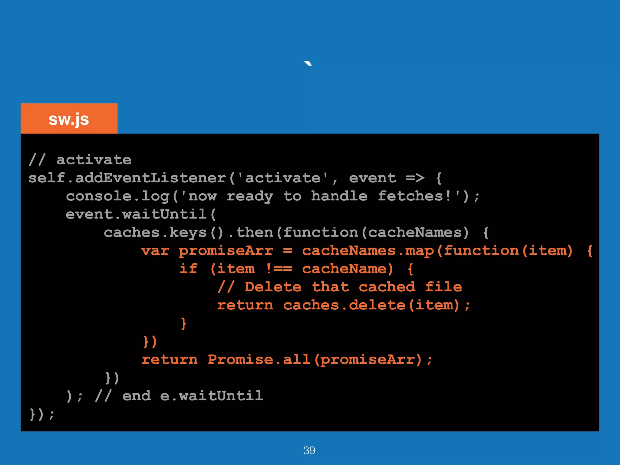 `
39
// activate
self.addEventListener('activate', event => {
console.log('now ready to handle fetches!');
event.waitUntil(
caches.keys().then(function(cacheNames) {
var promiseArr = cacheNames.map(function(item) {
if (item !== cacheName) {
// Delete that cached file
return caches.delete(item);
}
})
return Promise.all(promiseArr);
})
); // end e.waitUntil
});
sw.js
// activate
self.addEventListener('activate', event => {
console.log('now ready to handle fetches!');
event.waitUntil(
caches.keys().then(function(cacheNames) {
var promiseArr = cacheNames.map(function(item) {
if (item !== cacheName) {
// Delete that cached file
return caches.delete(item);
}
})
return Promise.all(promiseArr);
})
); // end e.waitUntil
});
// activate
self.addEventListener('activate', event => {
console.log('now ready to handle fetches!');
event.waitUntil(
caches.keys().then(function(cacheNames) {
var promiseArr = cacheNames.map(function(item) {
if (item !== cacheName) {
// Delete that cached file
return caches.delete(item);
}
})
return Promise.all(promiseArr);
})
); // end e.waitUntil
});
// activate
self.addEventListener('activate', event => {
console.log('now ready to handle fetches!');
event.waitUntil(
caches.keys().then(function(cacheNames) {
var promiseArr = cacheNames.map(function(item) {
if (item !== cacheName) {
// Delete that cached file
return caches.delete(item);
}
})
return Promise.all(promiseArr);
})
); // end e.waitUntil
});
// activate
self.addEventListener('activate', event => {
console.log('now ready to handle fetches!');
event.waitUntil(
caches.keys().then(function(cacheNames) {
var promiseArr = cacheNames.map(function(item) {
if (item !== cacheName) {
// Delete that cached file
return caches.delete(item);
}
})
return Promise.all(promiseArr);
})
); // end e.waitUntil
});
 