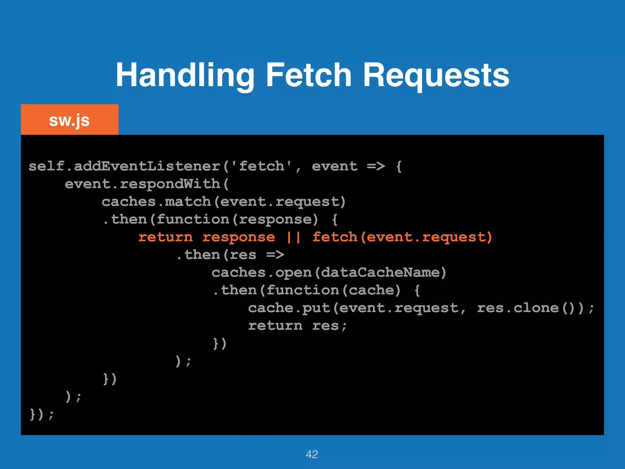 Handling Fetch Requests
42
self.addEventListener('fetch', event => {
event.respondWith(
caches.match(event.request)
.then(function(response) {
return response || fetch(event.request)
.then(res =>
caches.open(dataCacheName)
.then(function(cache) {
cache.put(event.request, res.clone());
return res;
})
);
})
);
});
sw.js
self.addEventListener('fetch', event => {
event.respondWith(
caches.match(event.request)
.then(function(response) {
return response || fetch(event.request)
.then(res =>
caches.open(dataCacheName)
.then(function(cache) {
cache.put(event.request, res.clone());
return res;
})
);
})
);
});
self.addEventListener('fetch', event => {
event.respondWith(
caches.match(event.request)
.then(function(response) {
return response || fetch(event.request)
.then(res =>
caches.open(dataCacheName)
.then(function(cache) {
cache.put(event.request, res.clone());
return res;
})
);
})
);
});
self.addEventListener('fetch', event => {
event.respondWith(
caches.match(event.request)
.then(function(response) {
return response || fetch(event.request)
.then(res =>
caches.open(dataCacheName)
.then(function(cache) {
cache.put(event.request, res.clone());
return res;
})
);
})
);
});
self.addEventListener('fetch', event => {
event.respondWith(
caches.match(event.request)
.then(function(response) {
return response || fetch(event.request)
.then(res =>
caches.open(dataCacheName)
.then(function(cache) {
cache.put(event.request, res.clone());
return res;
})
);
})
);
});
self.addEventListener('fetch', event => {
event.respondWith(
caches.match(event.request)
.then(function(response) {
return response || fetch(event.request)
.then(res =>
caches.open(dataCacheName)
.then(function(cache) {
cache.put(event.request, res.clone());
return res;
})
);
})
);
});
self.addEventListener('fetch', event => {
event.respondWith(
caches.match(event.request)
.then(function(response) {
return response || fetch(event.request)
.then(res =>
caches.open(dataCacheName)
.then(function(cache) {
cache.put(event.request, res.clone());
return res;
})
);
})
);
});
self.addEventListener('fetch', event => {
event.respondWith(
caches.match(event.request)
.then(function(response) {
return response || fetch(event.request)
.then(res =>
caches.open(dataCacheName)
.then(function(cache) {
cache.put(event.request, res.clone());
return res;
})
);
})
);
});
 