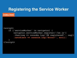 Registering the Service Worker
32
<script>
if ('serviceWorker' in navigator) {
navigator.serviceWorker.register('/sw.js')
.then(reg => console.log('SW registered!', reg))
.catch(err => console.log('Error!', err));
}
</script>
index.html
<script>
if ('serviceWorker' in navigator) {
navigator.serviceWorker.register('/sw.js')
.then(reg => console.log('SW registered!', reg))
.catch(err => console.log('Error!', err));
}
</script>
<script>
if ('serviceWorker' in navigator) {
navigator.serviceWorker.register('/sw.js')
.then(reg => console.log('SW registered!', reg))
.catch(err => console.log('Error!', err));
}
</script>
<script>
if ('serviceWorker' in navigator) {
navigator.serviceWorker.register('/sw.js')
.then(reg => console.log('SW registered!', reg))
.catch(err => console.log('Error!', err));
}
</script>
<script>
if ('serviceWorker' in navigator) {
navigator.serviceWorker.register('/sw.js')
.then(reg => console.log('SW registered!', reg))
.catch(err => console.log('Error!', err));
}
</script>
<script>
if ('serviceWorker' in navigator) {
navigator.serviceWorker.register('/sw.js')
.then(reg => console.log('SW registered!', reg))
.catch(err => console.log('Error!', err));
}
</script>
 