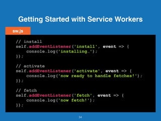 Getting Started with Service Workers
34
// install
self.addEventListener('install', event => {
console.log('installing…');
});
// activate
self.addEventListener('activate', event => {
console.log('now ready to handle fetches!');
});
// fetch
self.addEventListener('fetch', event => {
console.log('now fetch!');
});
sw.js
 