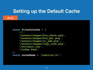 Setting up the Default Cache
36
sw.js
const filesToCache = [
'/',
'/assets/images/btn_check.png',
'/assets/images/btn_del.png',
'/assets/images/ic_add.png',
'/assets/images/logo_todo.png',
'/src/main.css',
'/index.html'
];
const cacheName = 'todolist-v1';
 