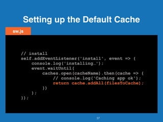 Setting up the Default Cache
37
sw.js
// install
self.addEventListener('install', event => {
console.log('installing…');
event.waitUntil(
caches.open(cacheName).then(cache => {
// console.log('Caching app ok');
return cache.addAll(filesToCache);
})
);
});
// install
self.addEventListener('install', event => {
console.log('installing…');
event.waitUntil(
caches.open(cacheName).then(cache => {
// console.log('Caching app ok');
return cache.addAll(filesToCache);
})
);
});
// install
self.addEventListener('install', event => {
console.log('installing…');
event.waitUntil(
caches.open(cacheName).then(cache => {
// console.log('Caching app ok');
return cache.addAll(filesToCache);
})
);
});
// install
self.addEventListener('install', event => {
console.log('installing…');
event.waitUntil(
caches.open(cacheName).then(cache => {
// console.log('Caching app ok');
return cache.addAll(filesToCache);
})
);
});
// install
self.addEventListener('install', event => {
console.log('installing…');
event.waitUntil(
caches.open(cacheName).then(cache => {
// console.log('Caching app ok');
return cache.addAll(filesToCache);
})
);
});
 