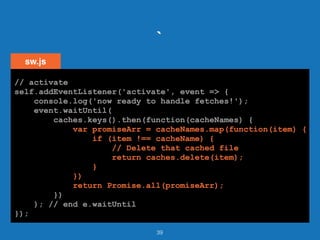 `
39
// activate
self.addEventListener('activate', event => {
console.log('now ready to handle fetches!');
event.waitUntil(
caches.keys().then(function(cacheNames) {
var promiseArr = cacheNames.map(function(item) {
if (item !== cacheName) {
// Delete that cached file
return caches.delete(item);
}
})
return Promise.all(promiseArr);
})
); // end e.waitUntil
});
sw.js
// activate
self.addEventListener('activate', event => {
console.log('now ready to handle fetches!');
event.waitUntil(
caches.keys().then(function(cacheNames) {
var promiseArr = cacheNames.map(function(item) {
if (item !== cacheName) {
// Delete that cached file
return caches.delete(item);
}
})
return Promise.all(promiseArr);
})
); // end e.waitUntil
});
// activate
self.addEventListener('activate', event => {
console.log('now ready to handle fetches!');
event.waitUntil(
caches.keys().then(function(cacheNames) {
var promiseArr = cacheNames.map(function(item) {
if (item !== cacheName) {
// Delete that cached file
return caches.delete(item);
}
})
return Promise.all(promiseArr);
})
); // end e.waitUntil
});
// activate
self.addEventListener('activate', event => {
console.log('now ready to handle fetches!');
event.waitUntil(
caches.keys().then(function(cacheNames) {
var promiseArr = cacheNames.map(function(item) {
if (item !== cacheName) {
// Delete that cached file
return caches.delete(item);
}
})
return Promise.all(promiseArr);
})
); // end e.waitUntil
});
// activate
self.addEventListener('activate', event => {
console.log('now ready to handle fetches!');
event.waitUntil(
caches.keys().then(function(cacheNames) {
var promiseArr = cacheNames.map(function(item) {
if (item !== cacheName) {
// Delete that cached file
return caches.delete(item);
}
})
return Promise.all(promiseArr);
})
); // end e.waitUntil
});
 