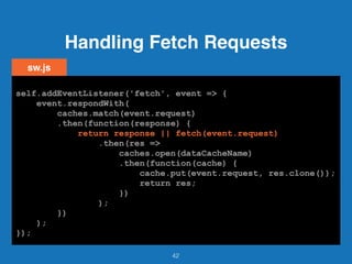 Handling Fetch Requests
42
self.addEventListener('fetch', event => {
event.respondWith(
caches.match(event.request)
.then(function(response) {
return response || fetch(event.request)
.then(res =>
caches.open(dataCacheName)
.then(function(cache) {
cache.put(event.request, res.clone());
return res;
})
);
})
);
});
sw.js
self.addEventListener('fetch', event => {
event.respondWith(
caches.match(event.request)
.then(function(response) {
return response || fetch(event.request)
.then(res =>
caches.open(dataCacheName)
.then(function(cache) {
cache.put(event.request, res.clone());
return res;
})
);
})
);
});
self.addEventListener('fetch', event => {
event.respondWith(
caches.match(event.request)
.then(function(response) {
return response || fetch(event.request)
.then(res =>
caches.open(dataCacheName)
.then(function(cache) {
cache.put(event.request, res.clone());
return res;
})
);
})
);
});
self.addEventListener('fetch', event => {
event.respondWith(
caches.match(event.request)
.then(function(response) {
return response || fetch(event.request)
.then(res =>
caches.open(dataCacheName)
.then(function(cache) {
cache.put(event.request, res.clone());
return res;
})
);
})
);
});
self.addEventListener('fetch', event => {
event.respondWith(
caches.match(event.request)
.then(function(response) {
return response || fetch(event.request)
.then(res =>
caches.open(dataCacheName)
.then(function(cache) {
cache.put(event.request, res.clone());
return res;
})
);
})
);
});
self.addEventListener('fetch', event => {
event.respondWith(
caches.match(event.request)
.then(function(response) {
return response || fetch(event.request)
.then(res =>
caches.open(dataCacheName)
.then(function(cache) {
cache.put(event.request, res.clone());
return res;
})
);
})
);
});
self.addEventListener('fetch', event => {
event.respondWith(
caches.match(event.request)
.then(function(response) {
return response || fetch(event.request)
.then(res =>
caches.open(dataCacheName)
.then(function(cache) {
cache.put(event.request, res.clone());
return res;
})
);
})
);
});
self.addEventListener('fetch', event => {
event.respondWith(
caches.match(event.request)
.then(function(response) {
return response || fetch(event.request)
.then(res =>
caches.open(dataCacheName)
.then(function(cache) {
cache.put(event.request, res.clone());
return res;
})
);
})
);
});
 