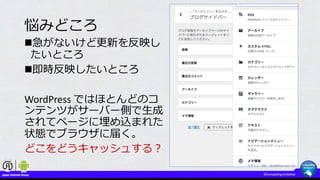 悩みどころ
急がないけど更新を反映し
たいところ
即時反映したいところ
WordPress ではほとんどのコ
ンテンツがサーバー側で生成
されてページに埋め込まれた
状態でブラウザに届く。
どこをどうキャッシュする？
 