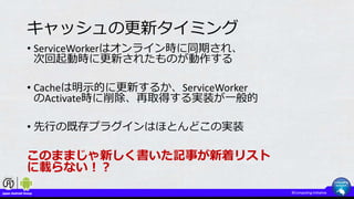 キャッシュの更新タイミング
• ServiceWorkerはオンライン時に同期され、
次回起動時に更新されたものが動作する
• Cacheは明示的に更新するか、ServiceWorker
のActivate時に削除、再取得する実装が一般的
• 先行の既存プラグインはほとんどこの実装
このままじゃ新しく書いた記事が新着リスト
に載らない！？
 