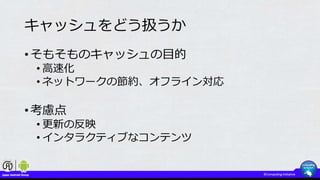 キャッシュをどう扱うか
• そもそものキャッシュの目的
• 高速化
• ネットワークの節約、オフライン対応
• 考慮点
• 更新の反映
• インタラクティブなコンテンツ
 