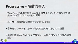 Progressive – 段階的導入
• WordPress で運用されている多くのサイトで、いきなり SPA 構
成や コンテンツの Ajax 化は困難
• ユーザーの習熟度に合わせていけるように
• 今あるリソースをスタート地点に始められるように設計
• 最終目標は AppShell ライクなフレーム部とコンテンツ部の切り
離し
 