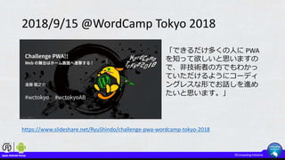 2018/9/15 @WordCamp Tokyo 2018
https://www.slideshare.net/RyuShindo/challenge-pwa-wordcamp-tokyo-2018
「できるだけ多くの人に PWA
を知って欲しいと思いますの
で、非技術者の方でもわかっ
ていただけるようにコーディ
ングレスな形でお話しを進め
たいと思います。」
 
