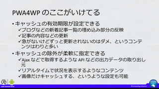 PWA4WP のここがいけてる
• キャッシュの有効期限が設定できる
ブログなどの新着記事一覧の埋め込み部分の反映
記事の内容などの更新
急がないけどずっと更新されないのはダメ、というコンテ
ンツはわりと多い
• キャッシュの除外が柔軟に指定できる
Ajax などで取得するような API などの出力データの取り出し
元
リアルタイムで状況を表示するようなコンテンツ
画像だけキャッシュする、というような設定も可能
 